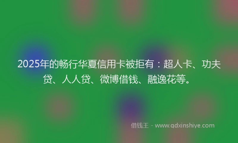 2025年的畅行华夏信用卡被拒有：超人卡、功夫贷、人人贷、微博借钱、融逸花等。