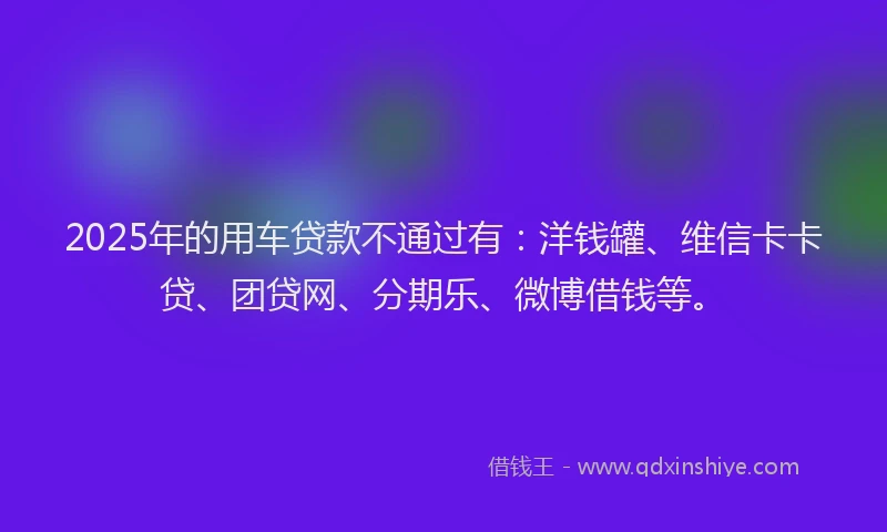 2025年的用车贷款不通过有：洋钱罐、维信卡卡贷、团贷网、分期乐、微博借钱等。