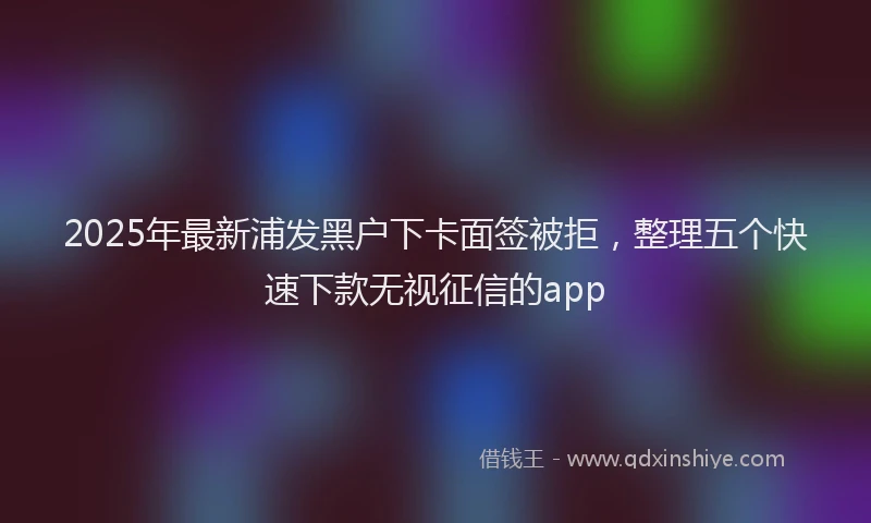 2025年最新浦发黑户下卡面签被拒，整理五个快速下款无视征信的app