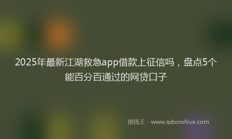 2025年最新江湖救急app借款上征信吗，盘点5个能百分百通过的网贷口子