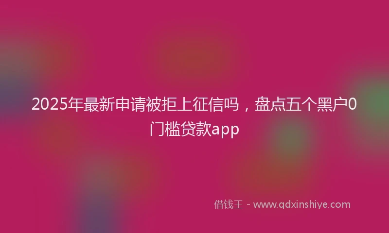 2025年最新申请被拒上征信吗，盘点五个黑户0门槛贷款app