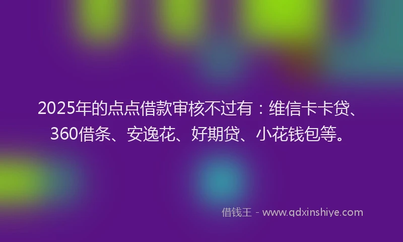 2025年的点点借款审核不过有：维信卡卡贷、360借条、安逸花、好期贷、小花钱包等。