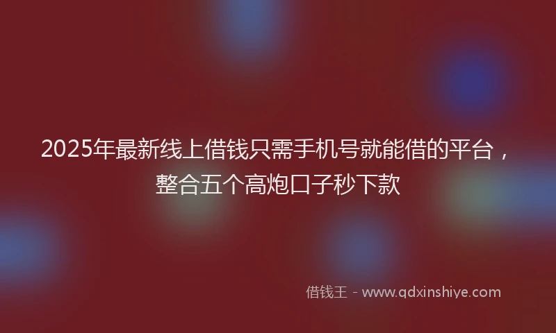 2025年最新线上借钱只需手机号就能借的平台，整合五个高炮口子秒下款