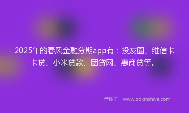 2025年的春风金融分期app有:投友圈、维信卡卡贷、小米贷款、团贷网、惠商贷等。