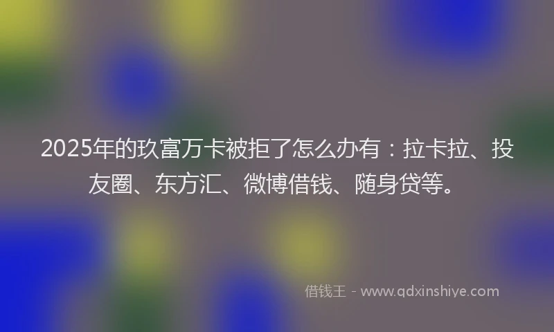 2025年的玖富万卡被拒了怎么办有：拉卡拉、投友圈、东方汇、微博借钱、随身贷等。
