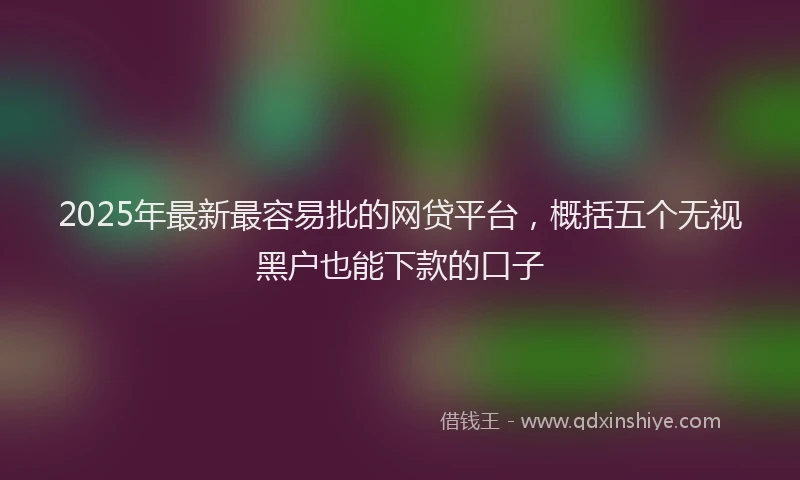 2025年最新最容易批的网贷平台，概括五个无视黑户也能下款的口子