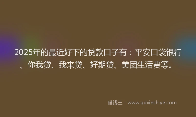 2025年的最近好下的贷款口子有：平安口袋银行、你我贷、我来贷、好期贷、美团生活费等。