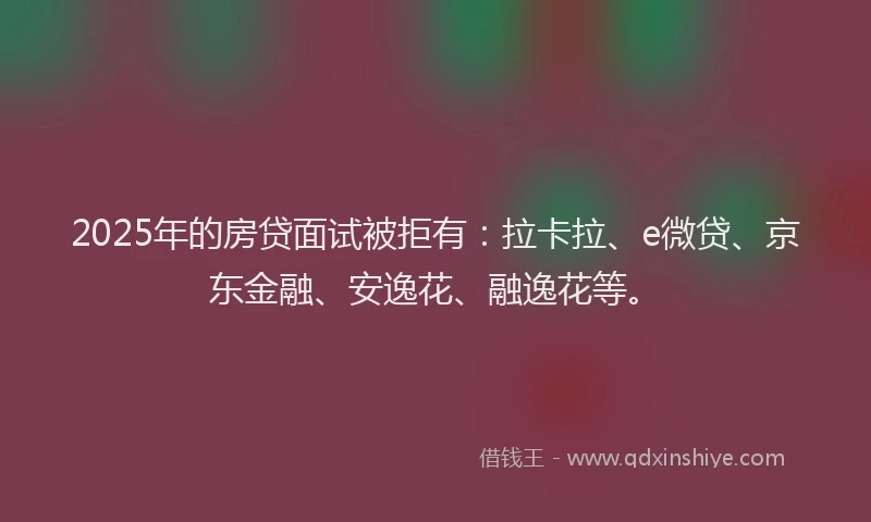 2025年的房贷面试被拒有：拉卡拉、e微贷、京东金融、安逸花、融逸花等。
