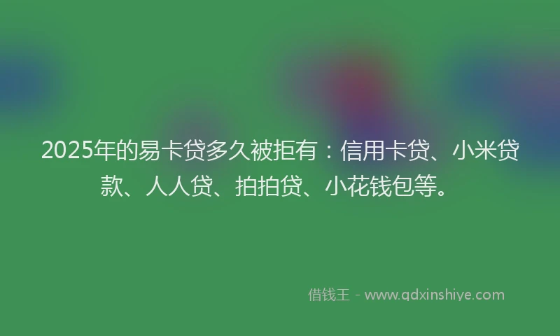 2025年的易卡贷多久被拒有：信用卡贷、小米贷款、人人贷、拍拍贷、小花钱包等。