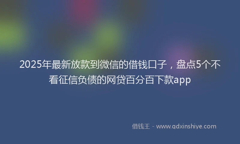 2025年最新放款到微信的借钱口子，盘点5个不看征信负债的网贷百分百下款app