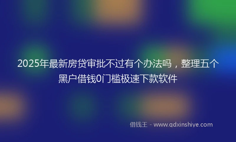 2025年最新房贷审批不过有个办法吗，整理五个黑户借钱0门槛极速下款软件