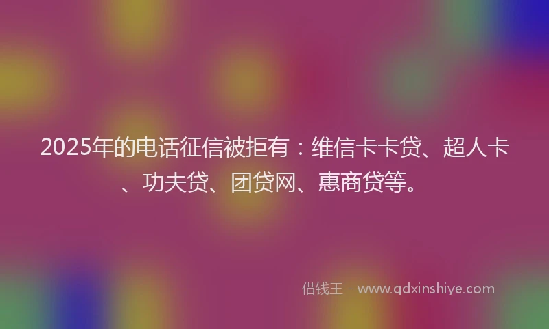 2025年的电话征信被拒有：维信卡卡贷、超人卡、功夫贷、团贷网、惠商贷等。
