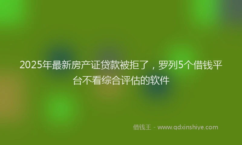 2025年最新房产证贷款被拒了，罗列5个借钱平台不看综合评估的软件