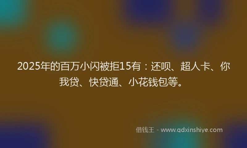 2025年的百万小闪被拒15有：还呗、超人卡、你我贷、快贷通、小花钱包等。