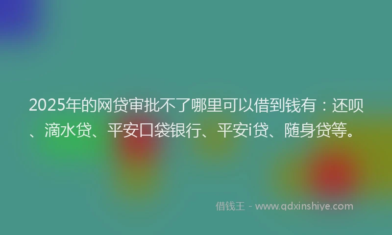 2025年的网贷审批不了哪里可以借到钱有：还呗、滴水贷、平安口袋银行、平安i贷、随身贷等。