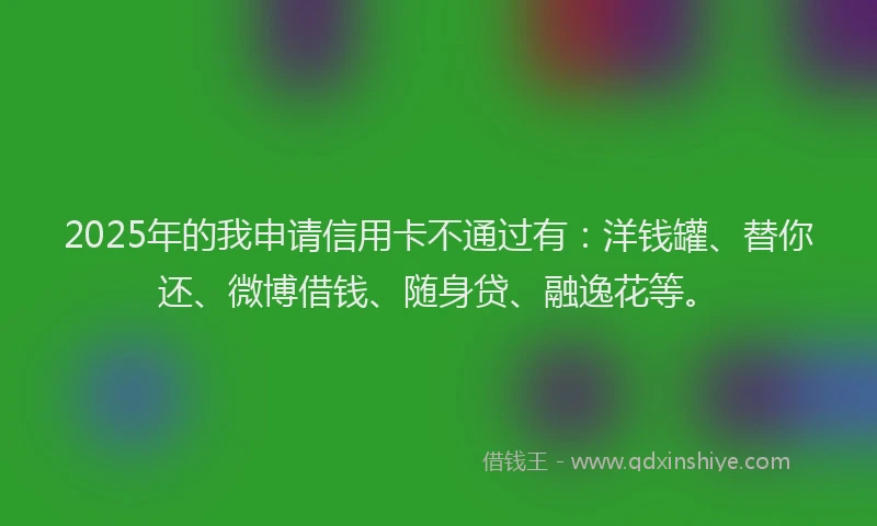 2025年的我申请信用卡不通过有：洋钱罐、替你还、微博借钱、随身贷、融逸花等。