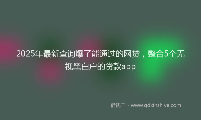 2025年最新查询爆了能通过的网贷，整合5个无视黑白户的贷款app