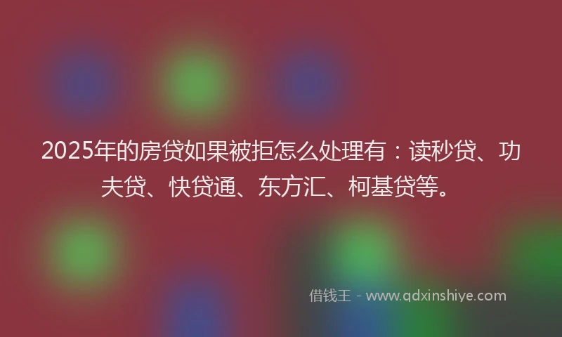 2025年的房贷如果被拒怎么处理有：读秒贷、功夫贷、快贷通、东方汇、柯基贷等。