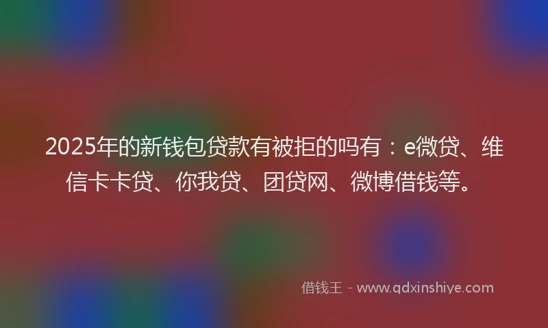 2025年的新钱包贷款有被拒的吗有：e微贷、维信卡卡贷、你我贷、团贷网、微博借钱等。