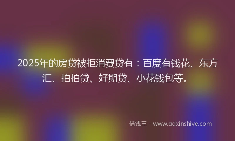 2025年的房贷被拒消费贷有：百度有钱花、东方汇、拍拍贷、好期贷、小花钱包等。