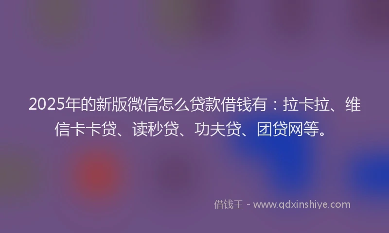 2025年的新版微信怎么贷款借钱有：拉卡拉、维信卡卡贷、读秒贷、功夫贷、团贷网等。