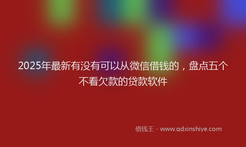 2025年最新有没有可以从微信借钱的,盘点五个不看欠款的贷款软件