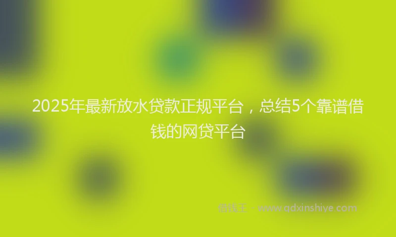 2025年最新放水贷款正规平台，总结5个靠谱借钱的网贷平台