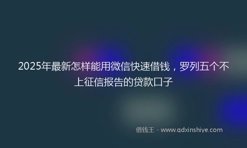 2025年最新怎样能用微信快速借钱，罗列五个不上征信报告的贷款口子
