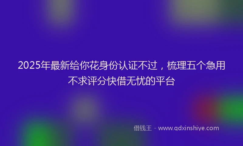2025年最新给你花身份认证不过，梳理五个急用不求评分快借无忧的平台