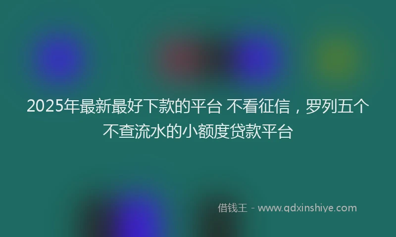 2025年最新最好下款的平台 不看征信，罗列五个不查流水的小额度贷款平台