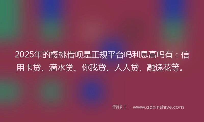 2025年的樱桃借呗是正规平台吗利息高吗有：信用卡贷、滴水贷、你我贷、人人贷、融逸花等。