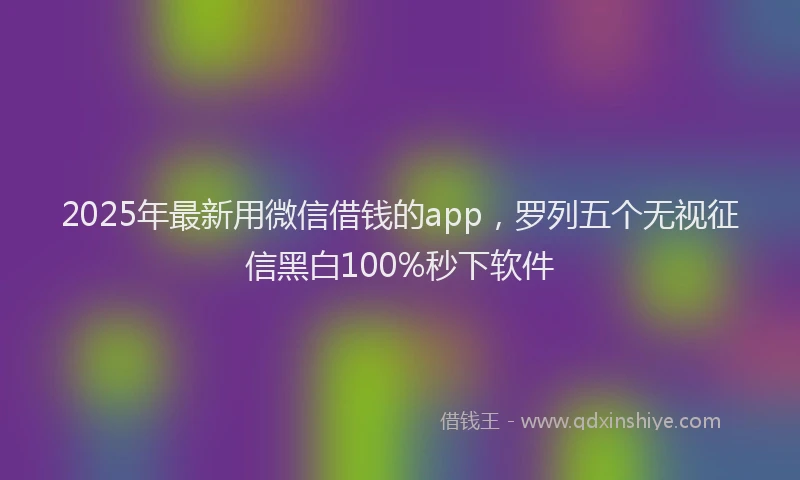 2025年最新用微信借钱的app，罗列五个无视征信黑白100%秒下软件