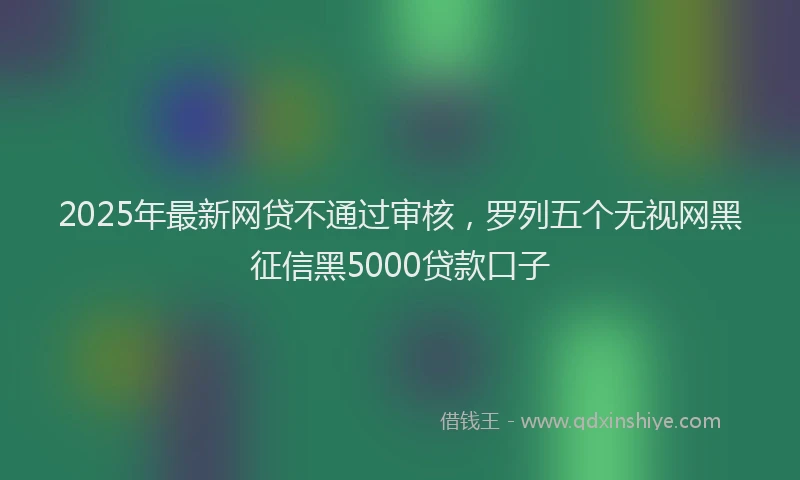 2025年最新网贷不通过审核，罗列五个无视网黑征信黑5000贷款口子