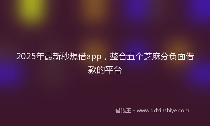 2025年最新秒想借app，整合五个芝麻分负面借款的平台