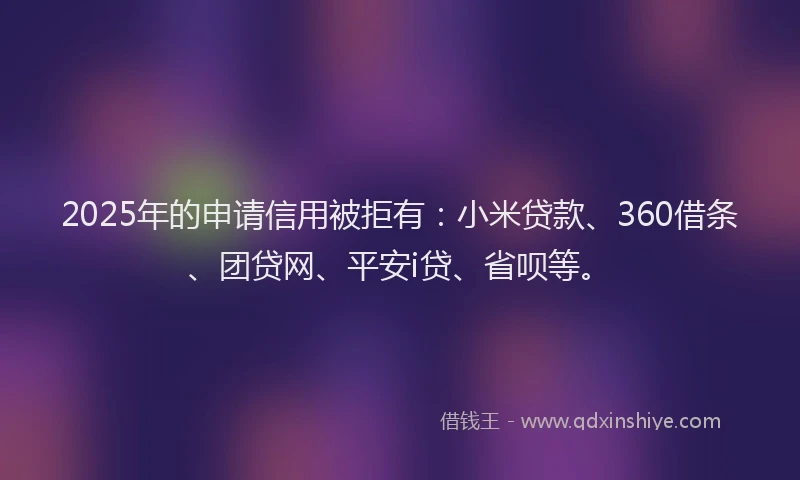 2025年的申请信用被拒有：小米贷款、360借条、团贷网、平安i贷、省呗等。