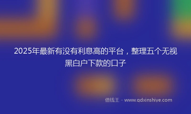 2025年最新有没有利息高的平台，整理五个无视黑白户下款的口子