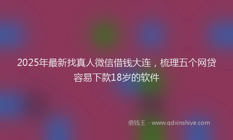 2025年最新找真人微信借钱大连，梳理五个网贷容易下款18岁的软件