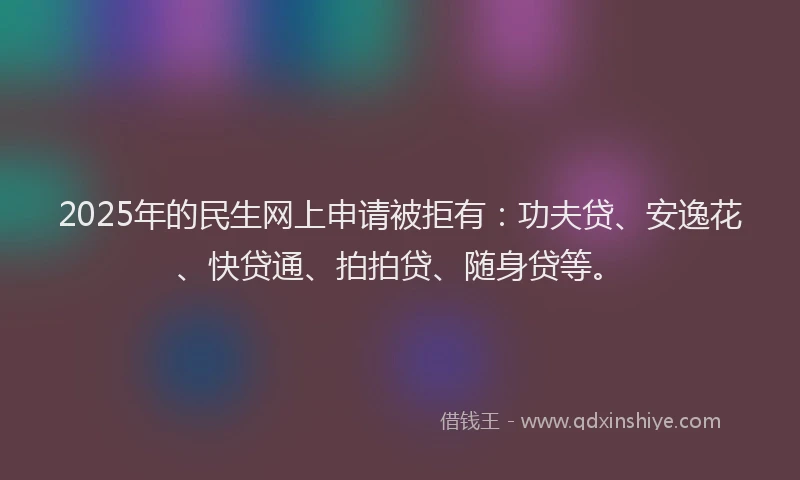 2025年的民生网上申请被拒有：功夫贷、安逸花、快贷通、拍拍贷、随身贷等。