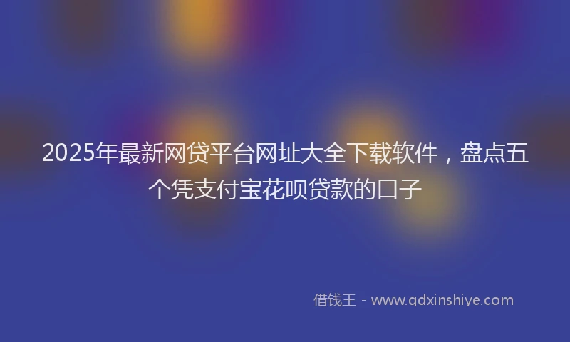 2025年最新网贷平台网址大全下载软件,盘点五个凭支付宝花呗贷款的口子