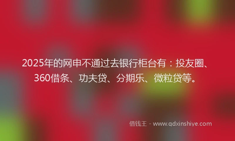 2025年的网申不通过去银行柜台有：投友圈、360借条、功夫贷、分期乐、微粒贷等。
