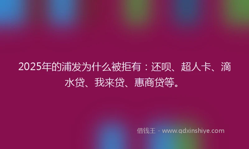 2025年的浦发为什么被拒有：还呗、超人卡、滴水贷、我来贷、惠商贷等。