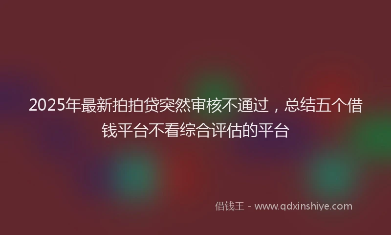 2025年最新拍拍贷突然审核不通过，总结五个借钱平台不看综合评估的平台