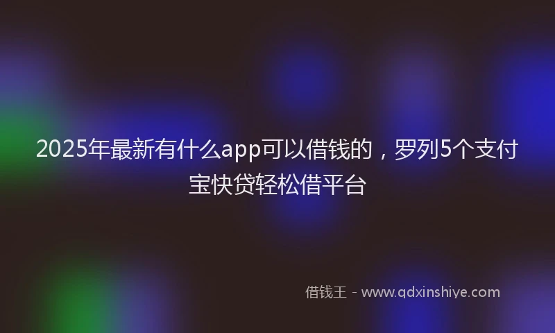 2025年最新有什么app可以借钱的，罗列5个支付宝快贷轻松借平台
