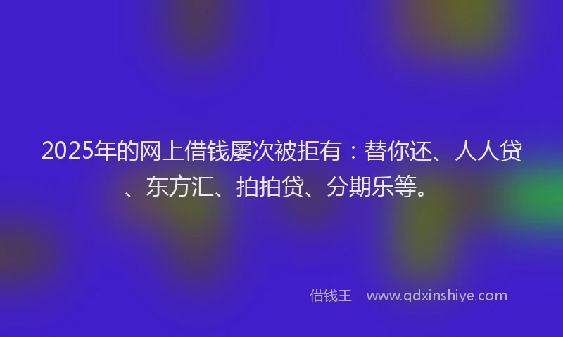 2025年的网上借钱屡次被拒有:替你还、人人贷、东方汇、拍拍贷、分期乐等。