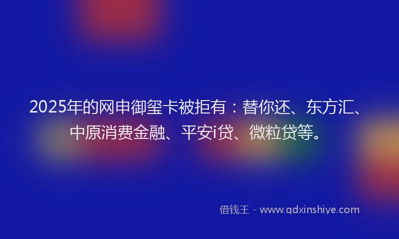 2025年的网申御玺卡被拒有：替你还、东方汇、中原消费金融、平安i贷、微粒贷等。