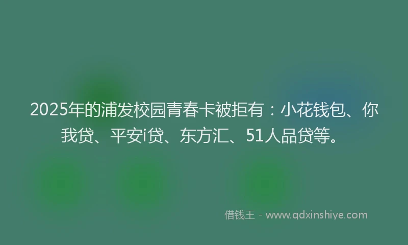 2025年的浦发校园青春卡被拒有：小花钱包、你我贷、平安i贷、东方汇、51人品贷等。