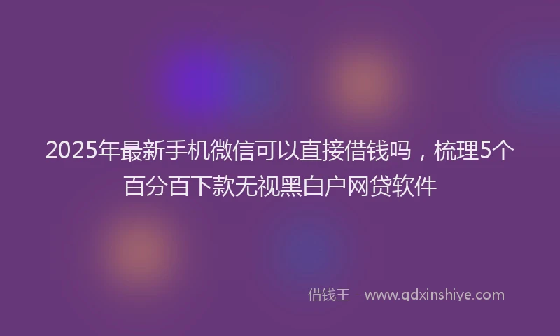 2025年最新手机微信可以直接借钱吗，梳理5个百分百下款无视黑白户网贷软件