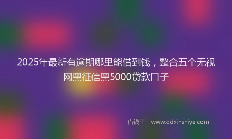 2025年最新有逾期哪里能借到钱，整合五个无视网黑征信黑5000贷款口子