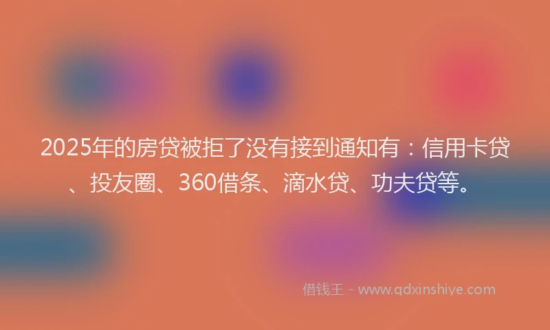 2025年的房贷被拒了没有接到通知有：信用卡贷、投友圈、360借条、滴水贷、功夫贷等。