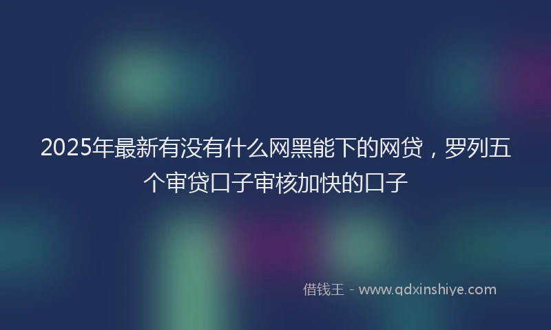 2025年最新有没有什么网黑能下的网贷,罗列五个审贷口子审核加快的口子